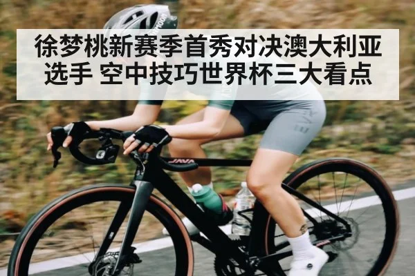 徐梦桃新赛季首秀对决澳大利亚选手 空中技巧世界杯三大看点